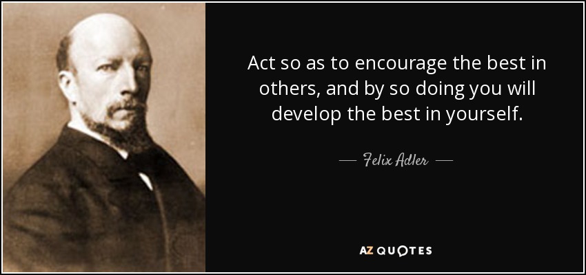 Act so as to encourage the best in others, and by so doing you will develop the best in yourself. - Felix Adler