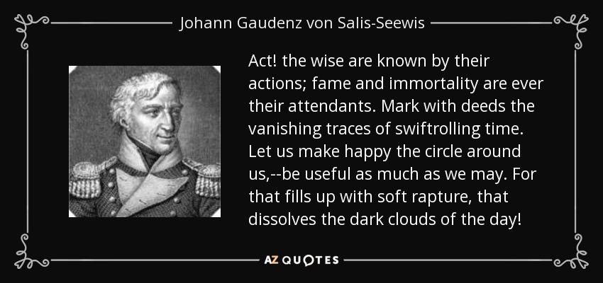 Act! the wise are known by their actions; fame and immortality are ever their attendants. Mark with deeds the vanishing traces of swiftrolling time. Let us make happy the circle around us,--be useful as much as we may. For that fills up with soft rapture, that dissolves the dark clouds of the day! - Johann Gaudenz von Salis-Seewis