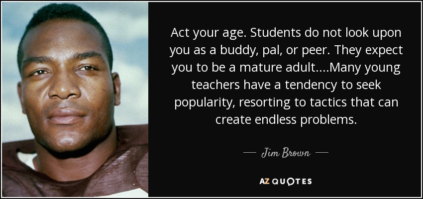 Act your age. Students do not look upon you as a buddy, pal, or peer. They expect you to be a mature adult....Many young teachers have a tendency to seek popularity, resorting to tactics that can create endless problems. - Jim Brown