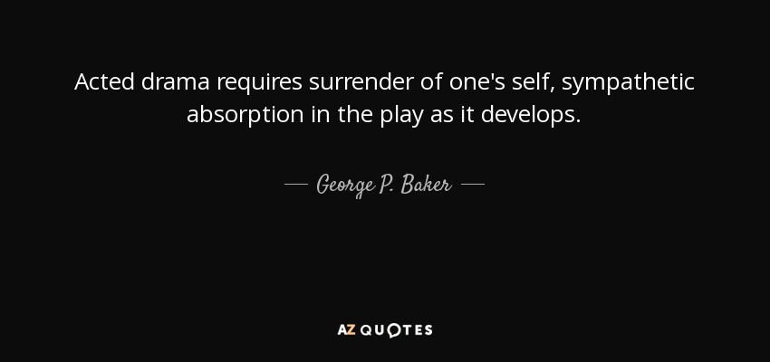 Acted drama requires surrender of one's self, sympathetic absorption in the play as it develops. - George P. Baker
