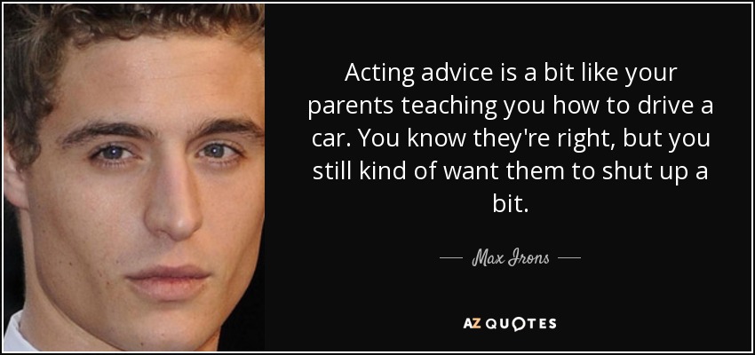 Acting advice is a bit like your parents teaching you how to drive a car. You know they're right, but you still kind of want them to shut up a bit. - Max Irons