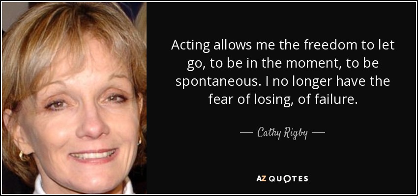 Acting allows me the freedom to let go, to be in the moment, to be spontaneous. I no longer have the fear of losing, of failure. - Cathy Rigby