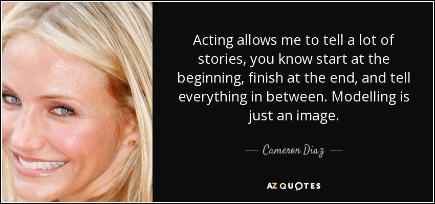 Acting allows me to tell a lot of stories, you know start at the beginning, finish at the end, and tell everything in between. Modelling is just an image. - Cameron Diaz