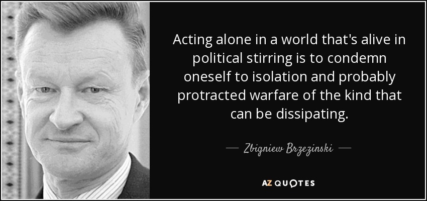 Acting alone in a world that's alive in political stirring is to condemn oneself to isolation and probably protracted warfare of the kind that can be dissipating. - Zbigniew Brzezinski
