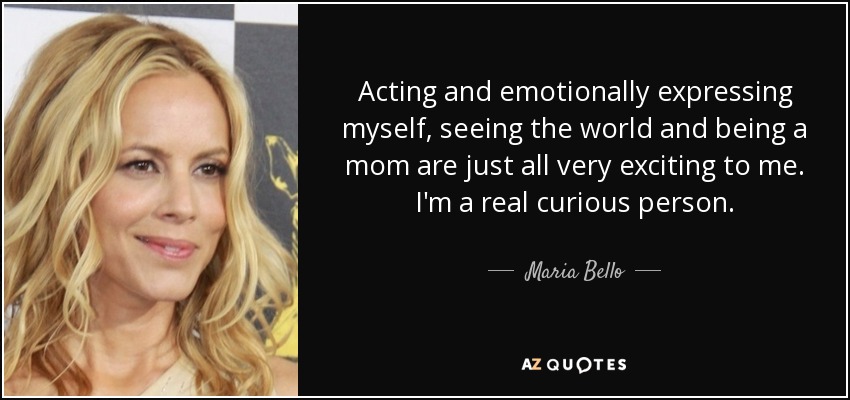 Acting and emotionally expressing myself, seeing the world and being a mom are just all very exciting to me. I'm a real curious person. - Maria Bello