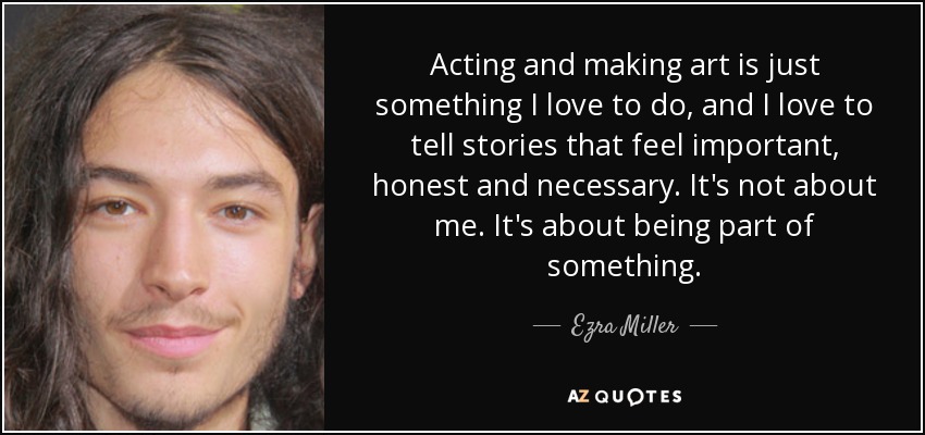 Acting and making art is just something I love to do, and I love to tell stories that feel important, honest and necessary. It's not about me. It's about being part of something. - Ezra Miller