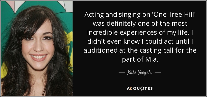 Acting and singing on 'One Tree Hill' was definitely one of the most incredible experiences of my life. I didn't even know I could act until I auditioned at the casting call for the part of Mia. - Kate Voegele