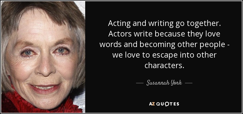Acting and writing go together. Actors write because they love words and becoming other people - we love to escape into other characters. - Susannah York