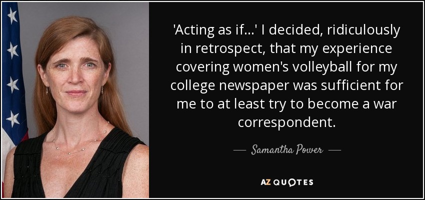 'Acting as if...' I decided, ridiculously in retrospect, that my experience covering women's volleyball for my college newspaper was sufficient for me to at least try to become a war correspondent. - Samantha Power