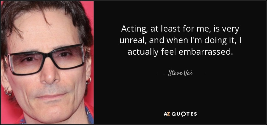 Acting, at least for me, is very unreal, and when I'm doing it, I actually feel embarrassed. - Steve Vai