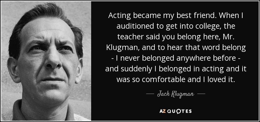 Acting became my best friend. When I auditioned to get into college, the teacher said you belong here, Mr. Klugman, and to hear that word belong - I never belonged anywhere before - and suddenly I belonged in acting and it was so comfortable and I loved it. - Jack Klugman