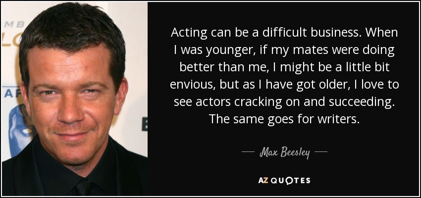 Acting can be a difficult business. When I was younger, if my mates were doing better than me, I might be a little bit envious, but as I have got older, I love to see actors cracking on and succeeding. The same goes for writers. - Max Beesley