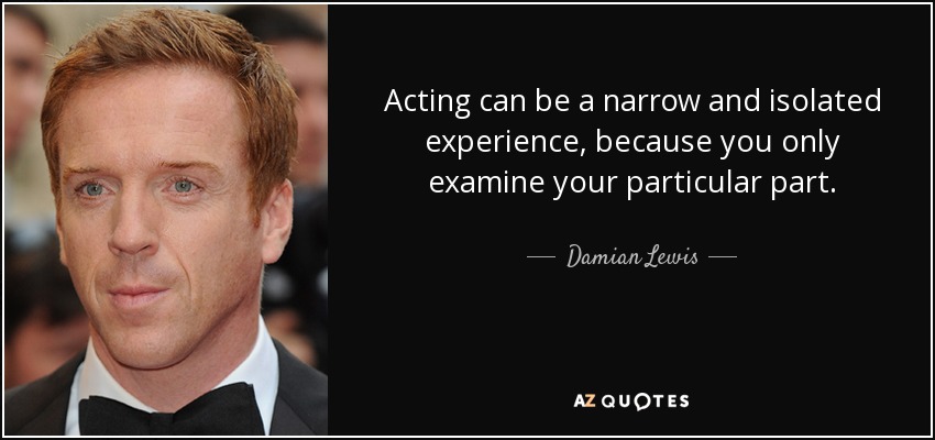 Acting can be a narrow and isolated experience, because you only examine your particular part. - Damian Lewis