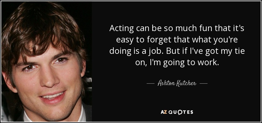 Acting can be so much fun that it's easy to forget that what you're doing is a job. But if I've got my tie on, I'm going to work. - Ashton Kutcher