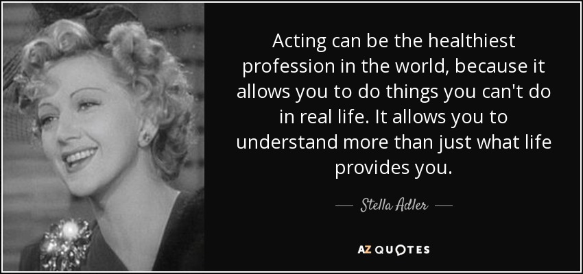 Acting can be the healthiest profession in the world, because it allows you to do things you can't do in real life. It allows you to understand more than just what life provides you. - Stella Adler