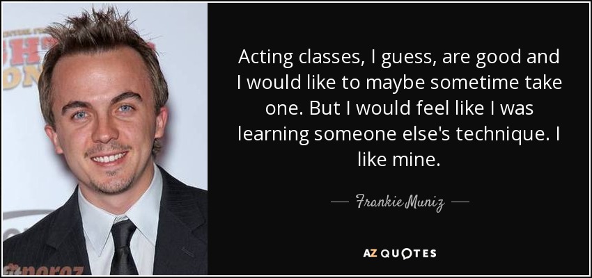 Acting classes, I guess, are good and I would like to maybe sometime take one. But I would feel like I was learning someone else's technique. I like mine. - Frankie Muniz
