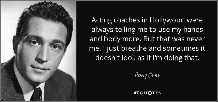 Acting coaches in Hollywood were always telling me to use my hands and body more. But that was never me. I just breathe and sometimes it doesn't look as if I'm doing that. - Perry Como
