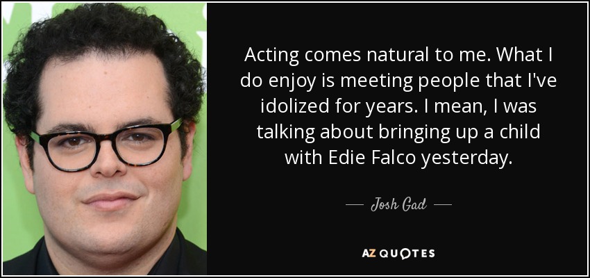 Acting comes natural to me. What I do enjoy is meeting people that I've idolized for years. I mean, I was talking about bringing up a child with Edie Falco yesterday. - Josh Gad