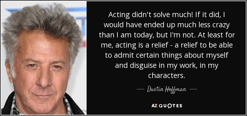 Acting didn't solve much! If it did, I would have ended up much less crazy than I am today, but I'm not. At least for me, acting is a relief - a relief to be able to admit certain things about myself and disguise in my work, in my characters. - Dustin Hoffman