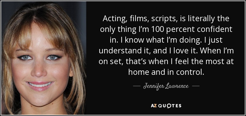 Acting, films, scripts, is literally the only thing I’m 100 percent confident in. I know what I’m doing. I just understand it, and I love it. When I’m on set, that’s when I feel the most at home and in control. - Jennifer Lawrence