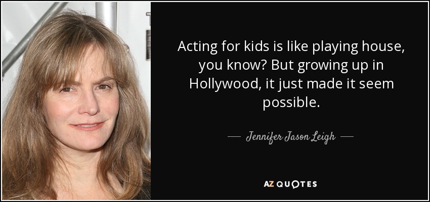 Acting for kids is like playing house, you know? But growing up in Hollywood, it just made it seem possible. - Jennifer Jason Leigh