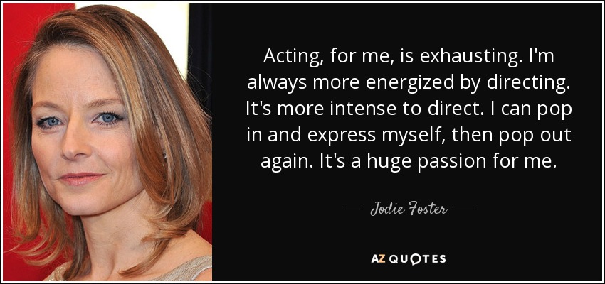Acting, for me, is exhausting. I'm always more energized by directing. It's more intense to direct. I can pop in and express myself, then pop out again. It's a huge passion for me. - Jodie Foster