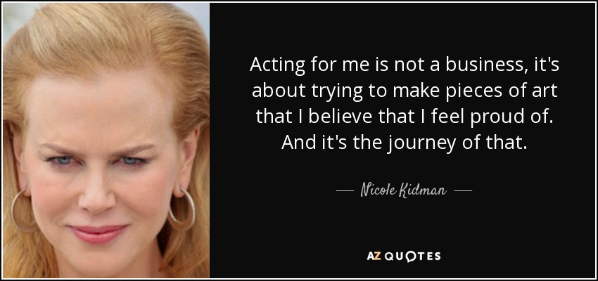 Acting for me is not a business, it's about trying to make pieces of art that I believe that I feel proud of. And it's the journey of that. - Nicole Kidman