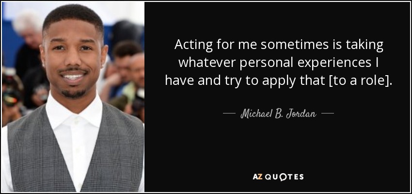 Acting for me sometimes is taking whatever personal experiences I have and try to apply that [to a role]. - Michael B. Jordan