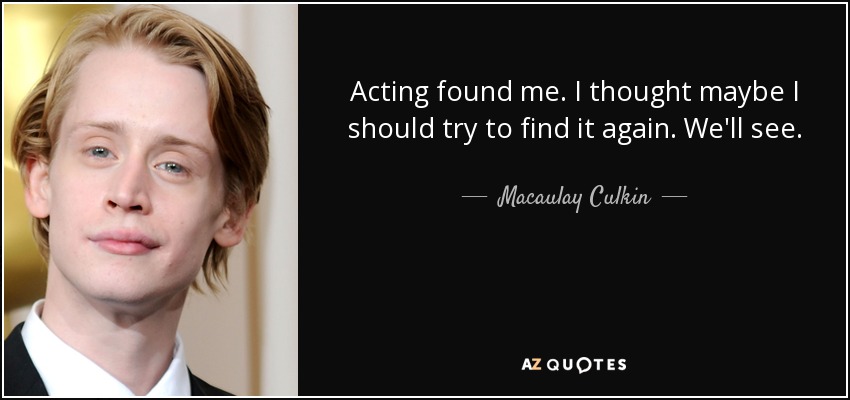 Acting found me. I thought maybe I should try to find it again. We'll see. - Macaulay Culkin