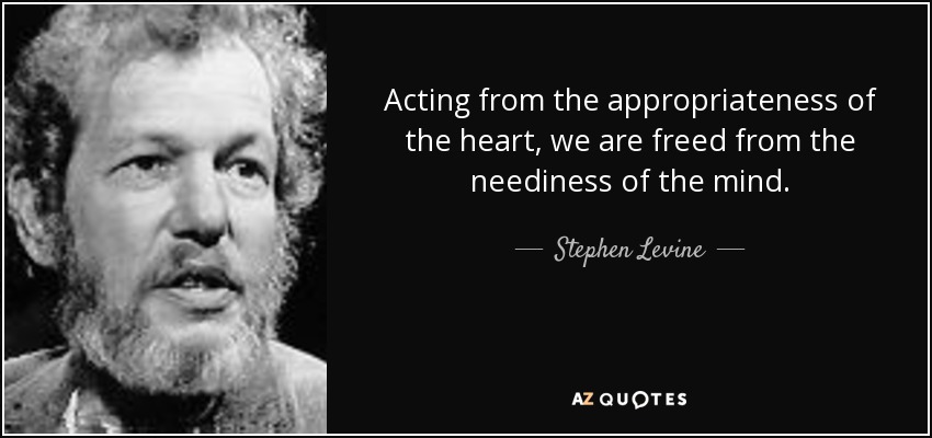 Acting from the appropriateness of the heart, we are freed from the neediness of the mind. - Stephen Levine