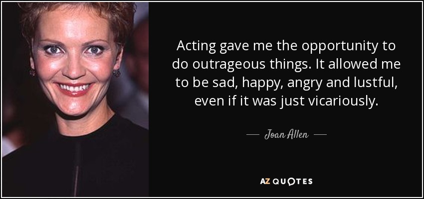 Acting gave me the opportunity to do outrageous things. It allowed me to be sad, happy, angry and lustful, even if it was just vicariously. - Joan Allen