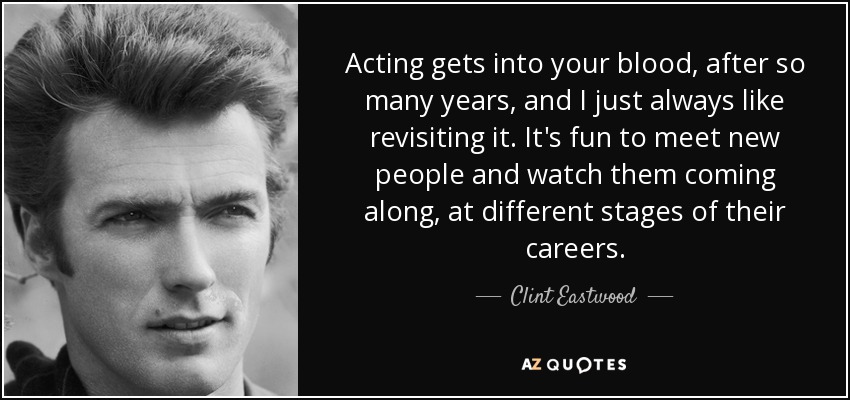 Acting gets into your blood, after so many years, and I just always like revisiting it. It's fun to meet new people and watch them coming along, at different stages of their careers. - Clint Eastwood