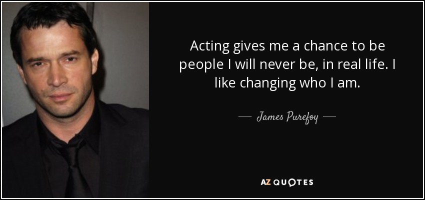 Acting gives me a chance to be people I will never be, in real life. I like changing who I am. - James Purefoy