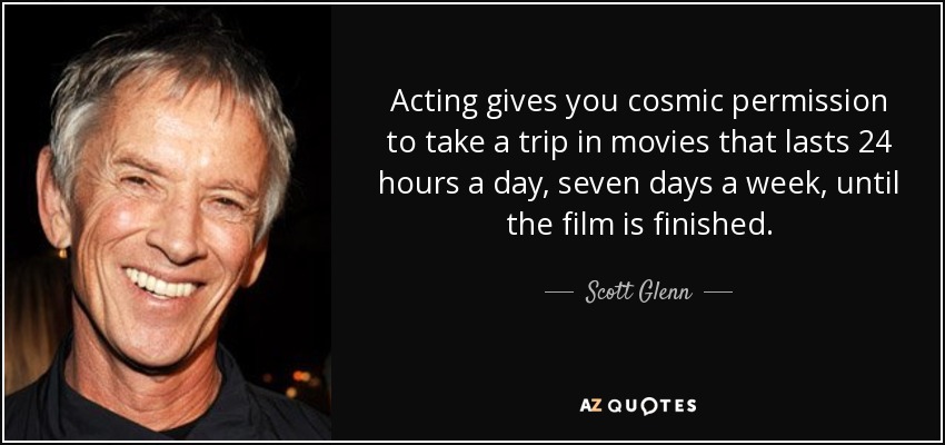Acting gives you cosmic permission to take a trip in movies that lasts 24 hours a day, seven days a week, until the film is finished. - Scott Glenn