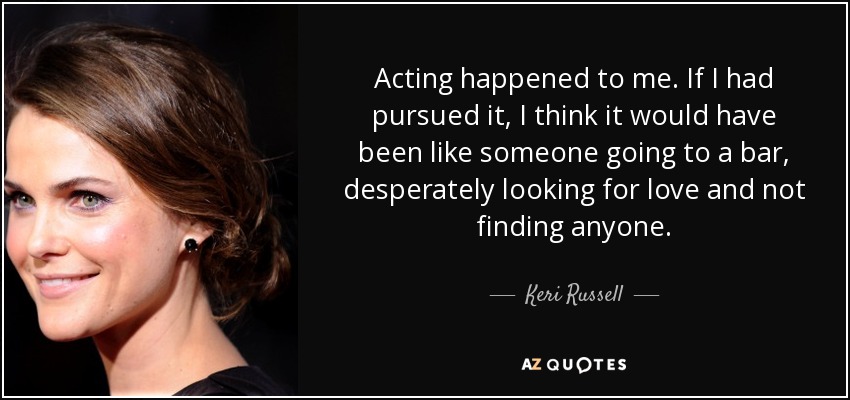 Acting happened to me. If I had pursued it, I think it would have been like someone going to a bar, desperately looking for love and not finding anyone. - Keri Russell