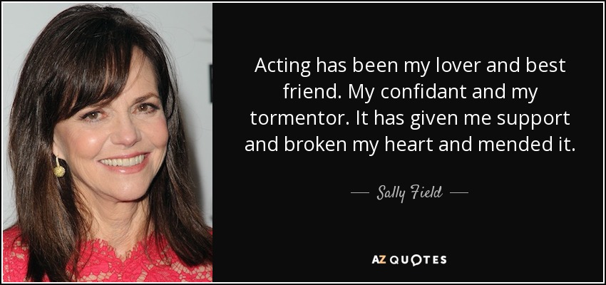 Acting has been my lover and best friend. My confidant and my tormentor. It has given me support and broken my heart and mended it. - Sally Field