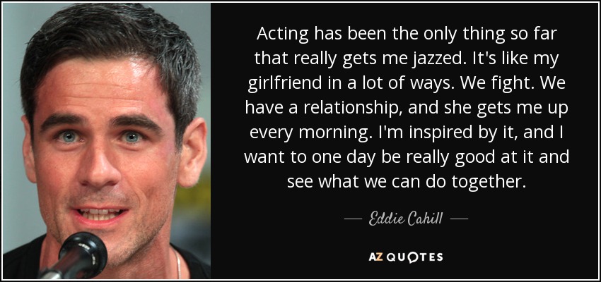 Acting has been the only thing so far that really gets me jazzed. It's like my girlfriend in a lot of ways. We fight. We have a relationship, and she gets me up every morning. I'm inspired by it, and I want to one day be really good at it and see what we can do together. - Eddie Cahill