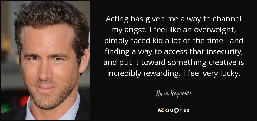 Acting has given me a way to channel my angst. I feel like an overweight, pimply faced kid a lot of the time - and finding a way to access that insecurity, and put it toward something creative is incredibly rewarding. I feel very lucky. - Ryan Reynolds