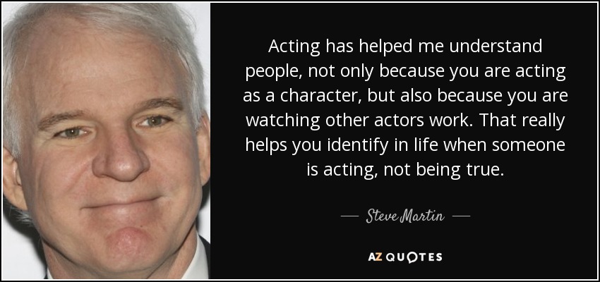 Acting has helped me understand people, not only because you are acting as a character, but also because you are watching other actors work. That really helps you identify in life when someone is acting, not being true. - Steve Martin