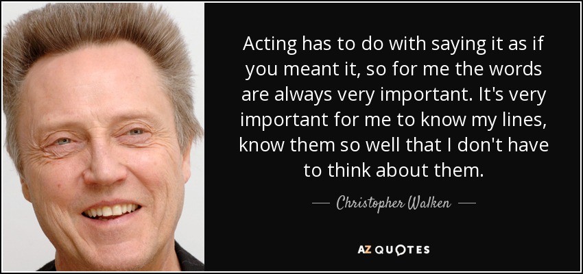 Acting has to do with saying it as if you meant it, so for me the words are always very important. It's very important for me to know my lines, know them so well that I don't have to think about them. - Christopher Walken