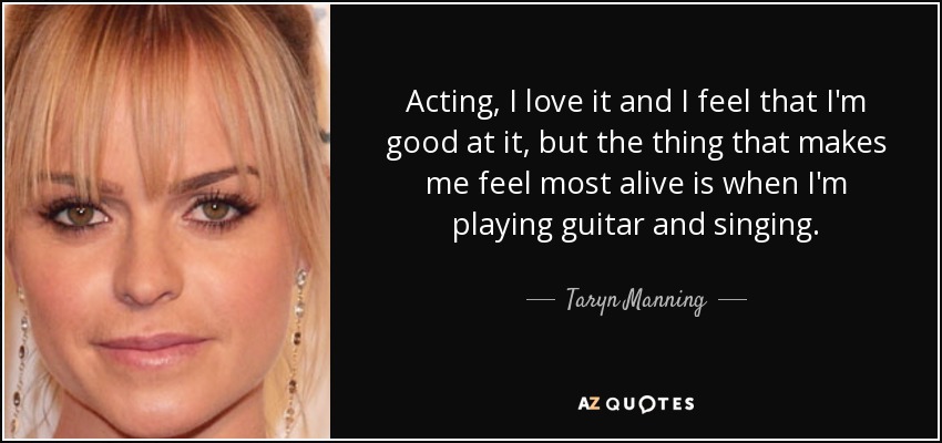 Acting, I love it and I feel that I'm good at it, but the thing that makes me feel most alive is when I'm playing guitar and singing. - Taryn Manning