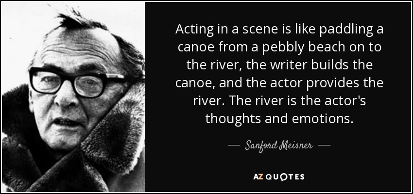 Acting in a scene is like paddling a canoe from a pebbly beach on to the river, the writer builds the canoe, and the actor provides the river. The river is the actor's thoughts and emotions. - Sanford Meisner