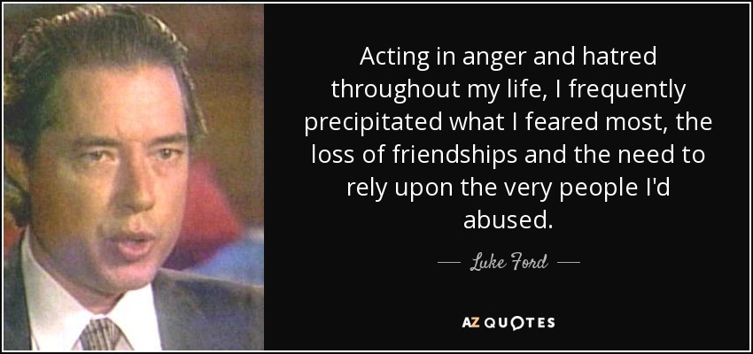 Acting in anger and hatred throughout my life, I frequently precipitated what I feared most, the loss of friendships and the need to rely upon the very people I'd abused. - Luke Ford