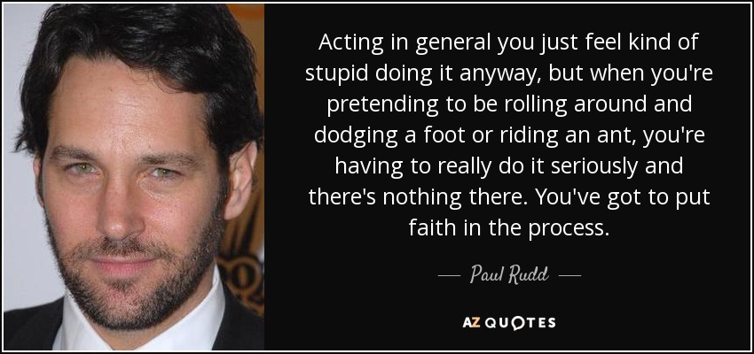 Acting in general you just feel kind of stupid doing it anyway, but when you're pretending to be rolling around and dodging a foot or riding an ant, you're having to really do it seriously and there's nothing there. You've got to put faith in the process. - Paul Rudd