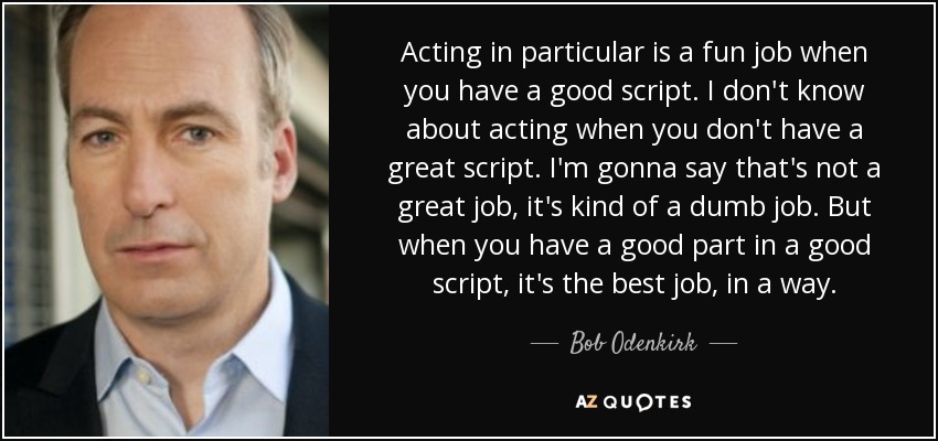 Acting in particular is a fun job when you have a good script. I don't know about acting when you don't have a great script. I'm gonna say that's not a great job, it's kind of a dumb job. But when you have a good part in a good script, it's the best job, in a way. - Bob Odenkirk