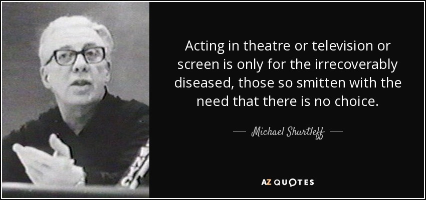 Acting in theatre or television or screen is only for the irrecoverably diseased, those so smitten with the need that there is no choice. - Michael Shurtleff