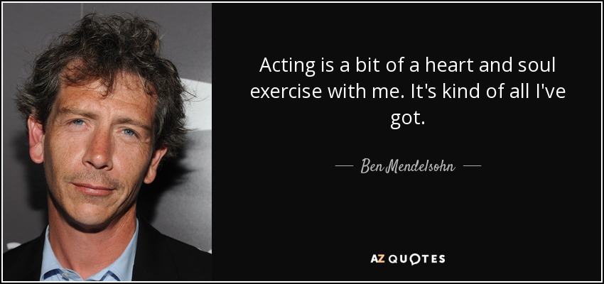 Acting is a bit of a heart and soul exercise with me. It's kind of all I've got. - Ben Mendelsohn