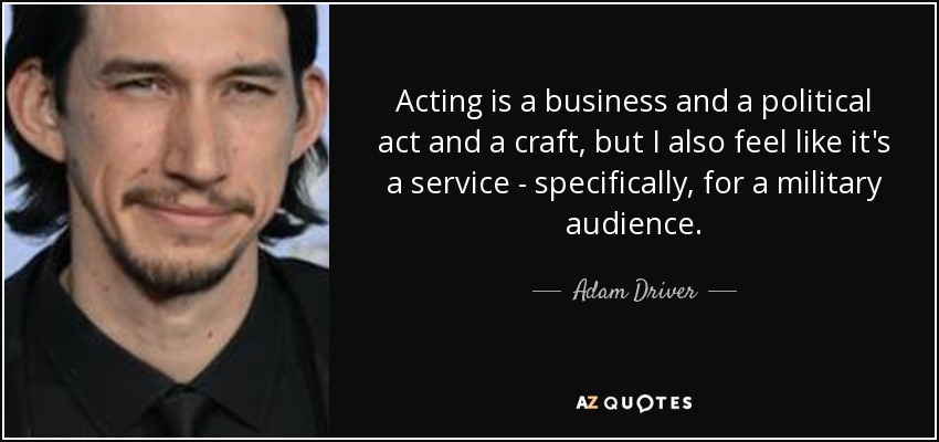 Acting is a business and a political act and a craft, but I also feel like it's a service - specifically, for a military audience. - Adam Driver