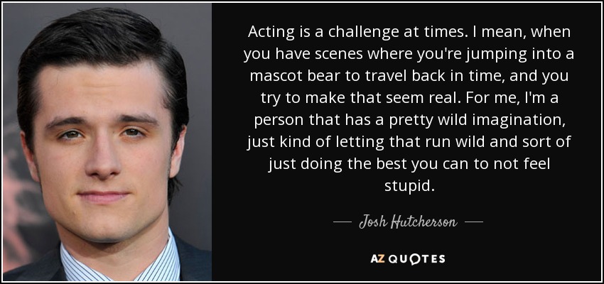 Acting is a challenge at times. I mean, when you have scenes where you're jumping into a mascot bear to travel back in time, and you try to make that seem real. For me, I'm a person that has a pretty wild imagination, just kind of letting that run wild and sort of just doing the best you can to not feel stupid. - Josh Hutcherson