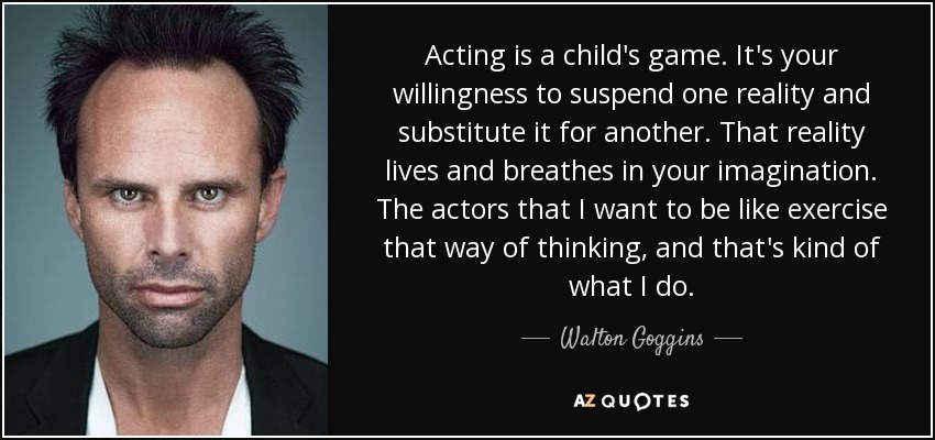 Acting is a child's game. It's your willingness to suspend one reality and substitute it for another. That reality lives and breathes in your imagination. The actors that I want to be like exercise that way of thinking, and that's kind of what I do. - Walton Goggins